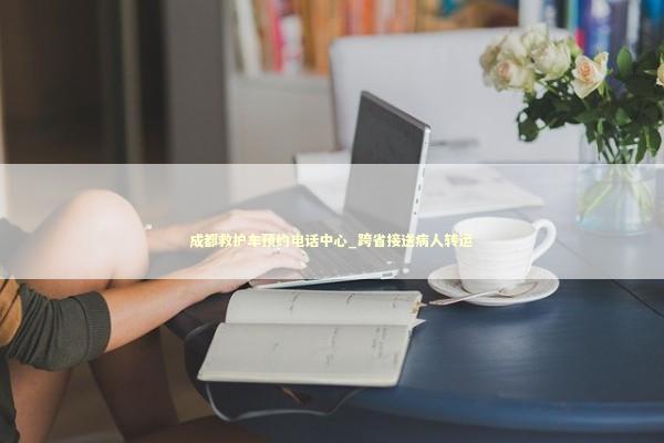 成都救护车预约电话中心_跨省接送病人转运 非急救转运资讯