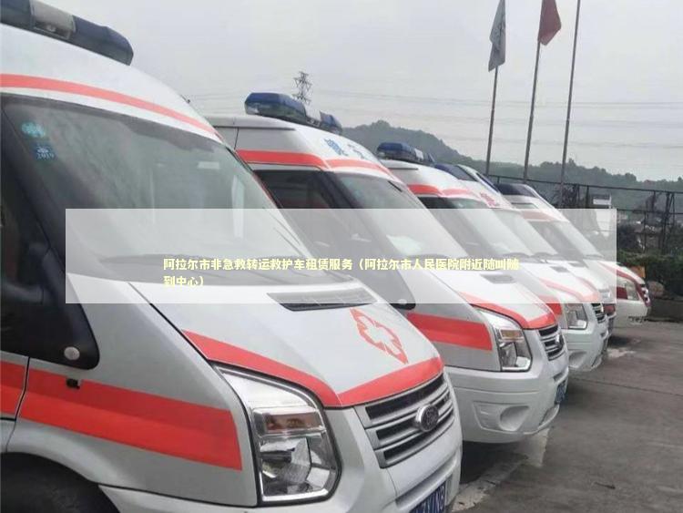 阿拉尔市非急救转运救护车租赁服务（阿拉尔市人民医院附近随叫随到中心）