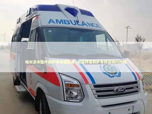 哈尔滨市医疗救护车出租服务_长途跨省救护车转运预约热线