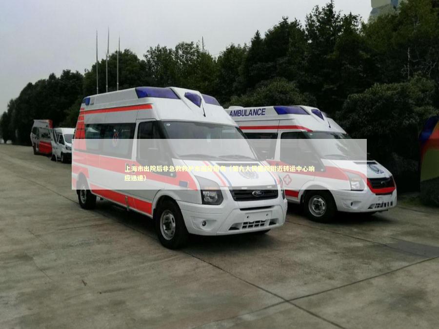 上海市出院后非急救救护车租用服务（第九人民医院附近转运中心响应迅速）