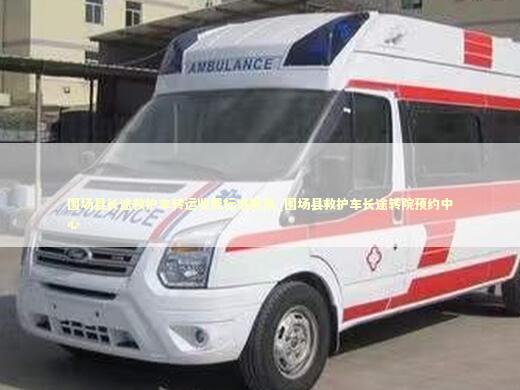 围场县长途救护车转运收费标准服务_围场县救护车长途转院预约中心