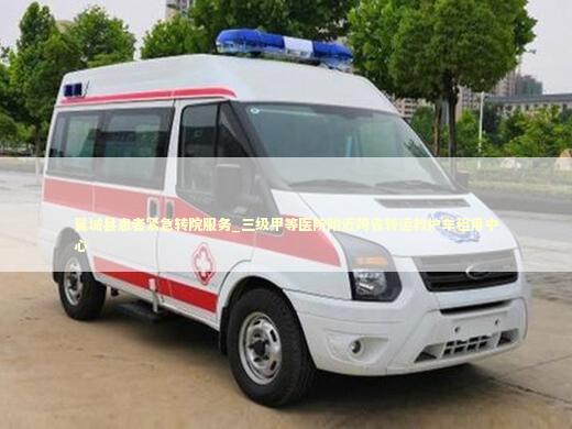 翼城县患者紧急转院服务_三级甲等医院附近跨省转运救护车租用中心