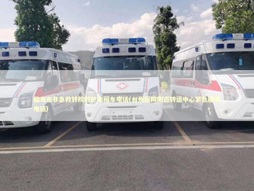 临海市非急救转院救护车租车电话(台州医院附近转运中心紧急服务电话)