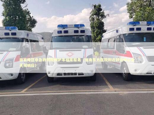 田家庵区非急救转院救护车租用服务（淮南东方医院附近转运中心全天候响应） 转院救护车资讯