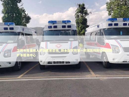 卫辉市危重病人护送费用咨询_新乡医学院第一附属医院附近转运救护车服务中心