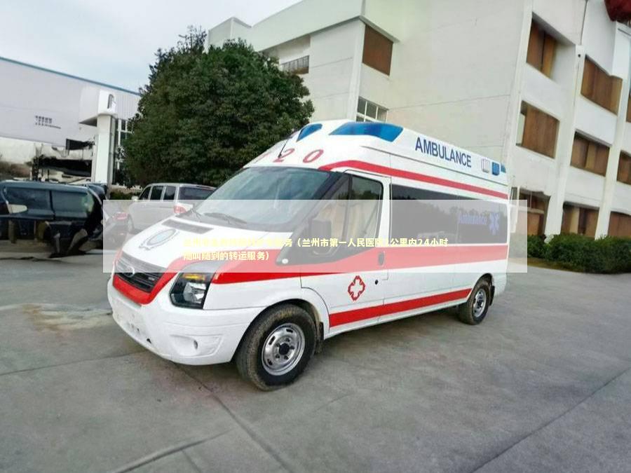 兰州非急救转院救护车服务（兰州市第一人民医院2公里内24小时随叫随到的转运服务） 转院救护车资讯