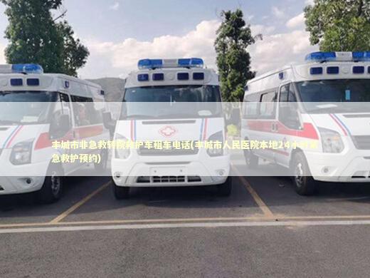 丰城市非急救转院救护车租车电话(丰城市人民医院本地24小时紧急救护预约)