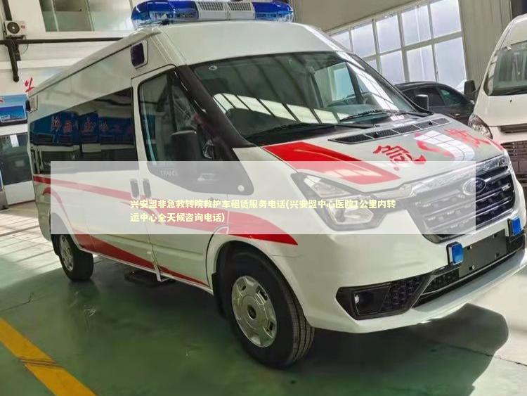 兴安盟非急救转院救护车租赁服务电话(兴安盟中心医院1公里内转运中心全天候咨询电话) 非急救转运资讯