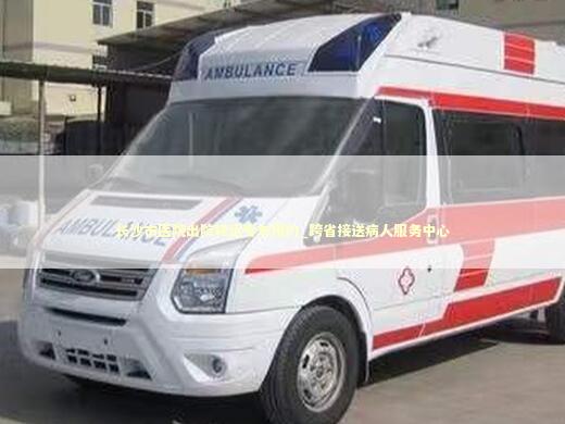 长沙市医院出院转运专车预约_跨省接送病人服务中心
