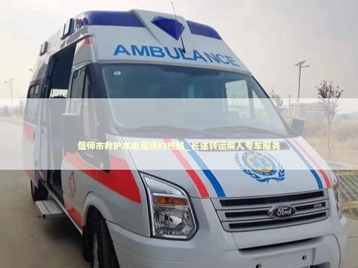 偃师市救护车出租预约热线_长途转运病人专车服务