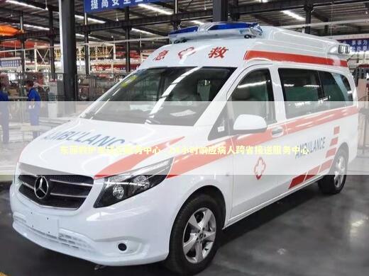 东丽救护车转运服务中心_24小时响应病人跨省接送服务中心 非急救转运资讯