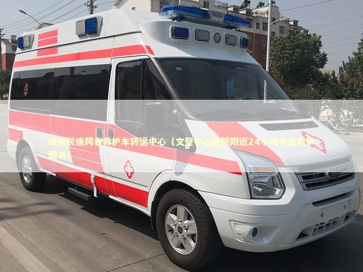 威海长途跨省救护车转运中心（文登中心医院附近24小时专业救护服务）