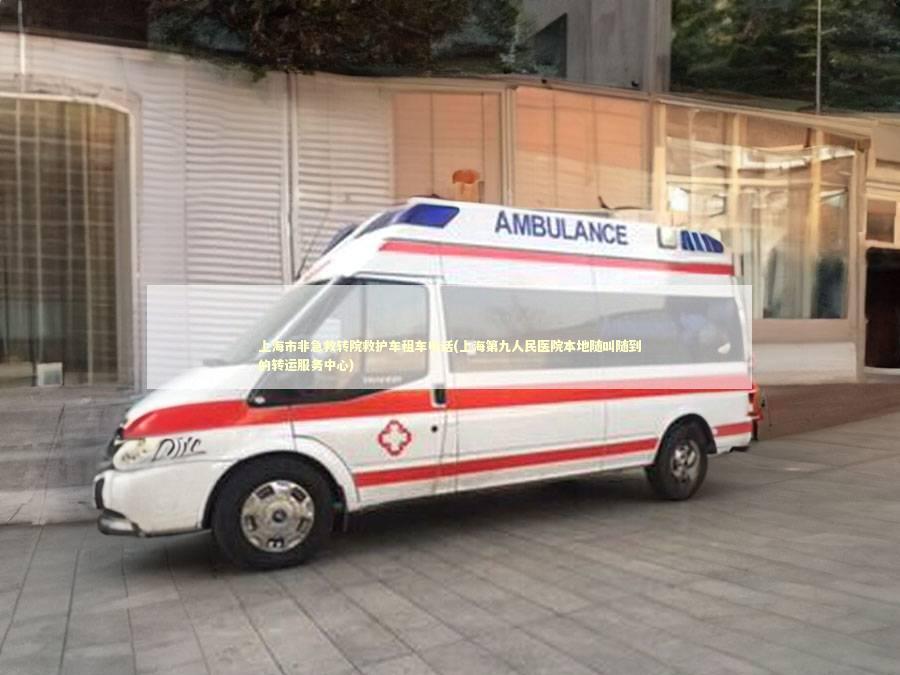 上海市非急救转院救护车租车电话(上海第九人民医院本地随叫随到的转运服务中心)