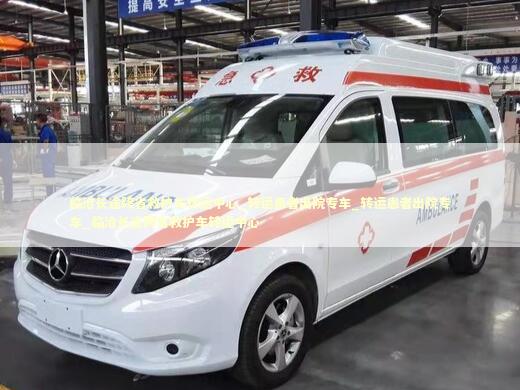 临沧长途跨省救护车转运中心_转运患者出院专车_转运患者出院专车_临沧长途跨省救护车转运中心