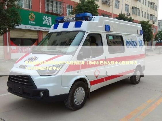 巴林左旗非急救转运救护车租赁服务（赤峰市巴林左旗中心医院周边24小时响应转运中心）