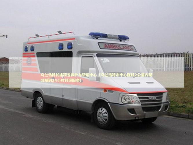 乌兰浩特长途跨省救护车转运中心（乌兰浩特市中心医院2公里内随叫随到24小时转运服务）