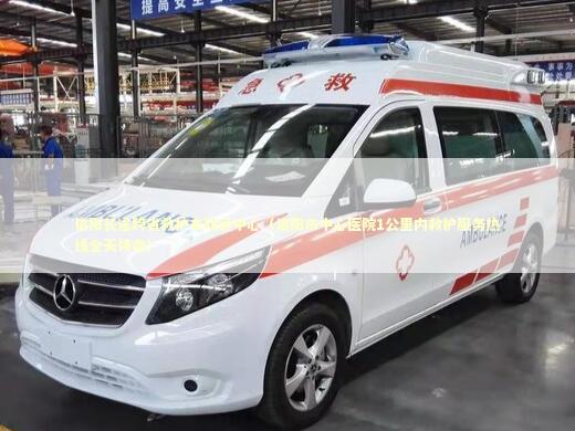 信阳长途跨省救护车转运中心（信阳市中心医院1公里内救护服务热线全天待命） 非急救转运资讯