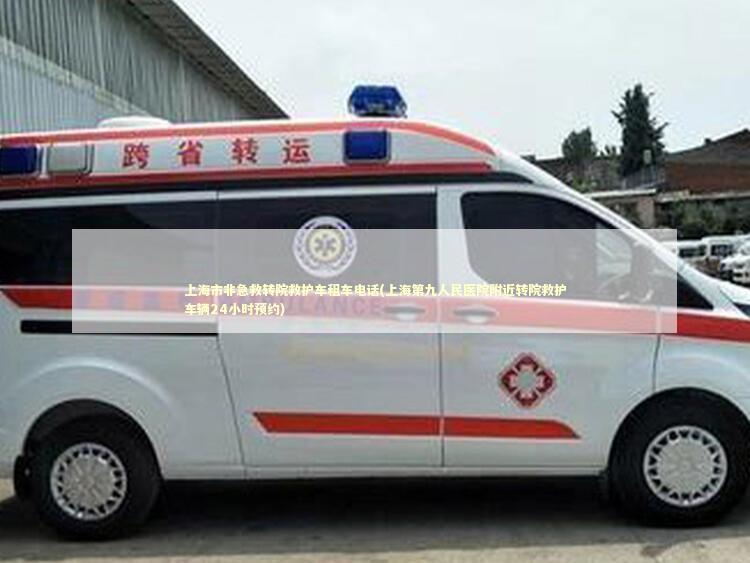 上海市非急救转院救护车租车电话(上海第九人民医院附近转院救护车辆24小时预约)