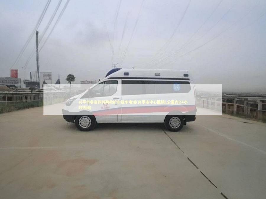 兴平市非急救转院救护车租车电话(兴平市中心医院1公里内24小时热线) 非急救转运资讯